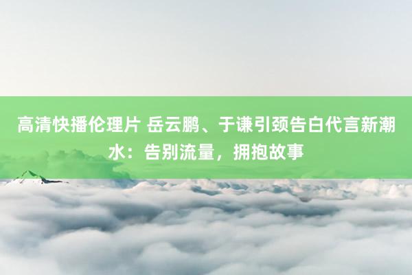 高清快播伦理片 岳云鹏、于谦引颈告白代言新潮水：告别流量，拥抱故事