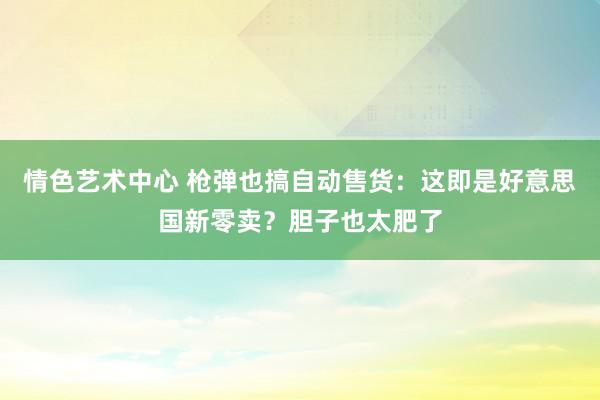 情色艺术中心 枪弹也搞自动售货：这即是好意思国新零卖？胆子也太肥了