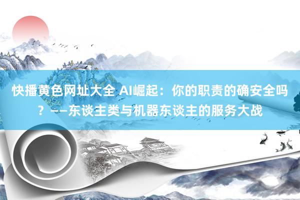 快播黄色网址大全 AI崛起：你的职责的确安全吗？——东谈主类与机器东谈主的服务大战