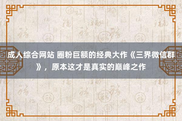 成人综合网站 圈粉巨额的经典大作《三界微信群》，原本这才是真实的巅峰之作