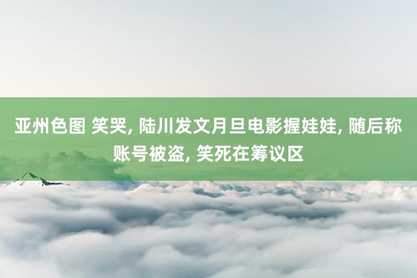 亚州色图 笑哭, 陆川发文月旦电影握娃娃, 随后称账号被盗, 笑死在筹议区