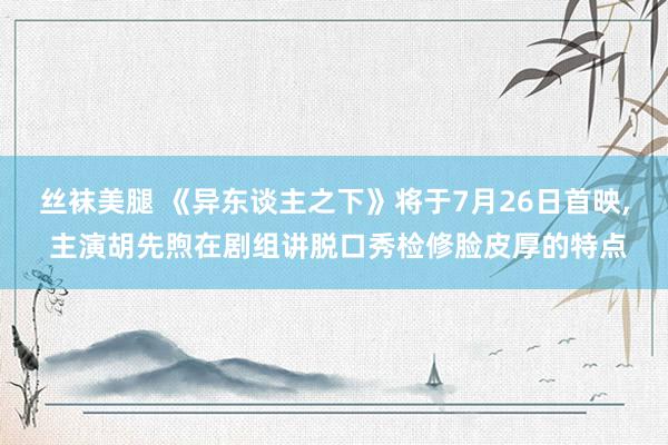 丝袜美腿 《异东谈主之下》将于7月26日首映, 主演胡先煦在剧组讲脱口秀检修脸皮厚的特点