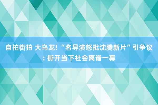 自拍街拍 大乌龙! “名导演怒批沈腾新片”引争议: 撕开当下社会离谱一幕