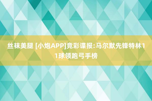 丝袜美腿 [小炮APP]竞彩谍报:马尔默先锋特林11球领跑弓手榜