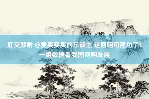 肛交颜射 @爱买买买的东谈主 这回咱可建功了！一组数据看我国网购发展