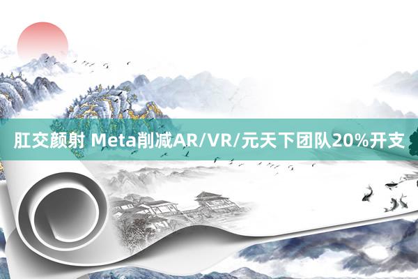 肛交颜射 Meta削减AR/VR/元天下团队20%开支