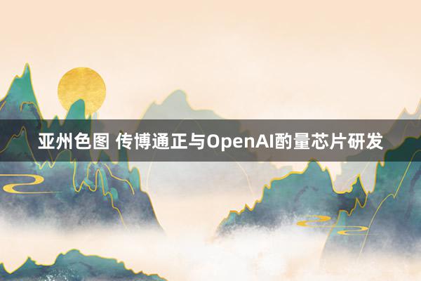 亚州色图 传博通正与OpenAI酌量芯片研发