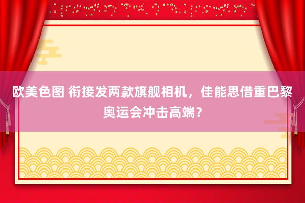 欧美色图 衔接发两款旗舰相机，佳能思借重巴黎奥运会冲击高端？