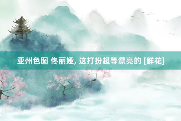 亚州色图 佟丽娅, 这打扮超等漂亮的 [鲜花]