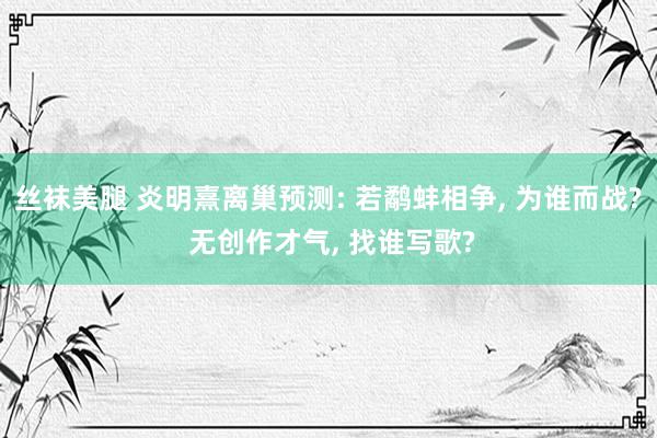 丝袜美腿 炎明熹离巢预测: 若鹬蚌相争, 为谁而战? 无创作才气, 找谁写歌?