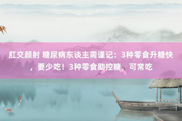 肛交颜射 糖尿病东谈主需谨记：3种零食升糖快，要少吃！3种零食助控糖，可常吃