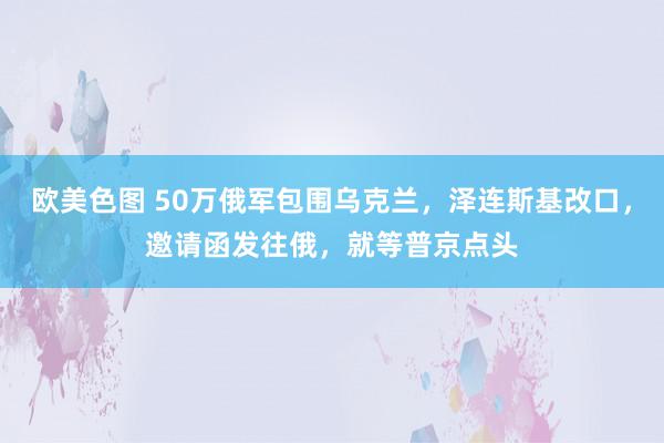 欧美色图 50万俄军包围乌克兰，泽连斯基改口，邀请函发往俄，就等普京点头