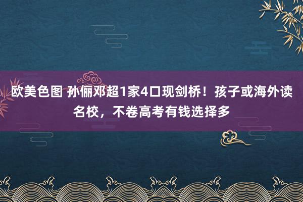 欧美色图 孙俪邓超1家4口现剑桥！孩子或海外读名校，不卷高考有钱选择多