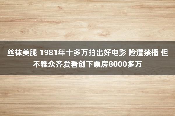 丝袜美腿 1981年十多万拍出好电影 险遭禁播 但不雅众齐爱看创下票房8000多万