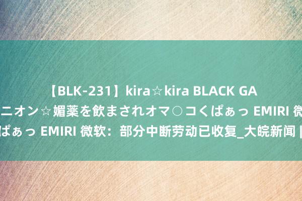 【BLK-231】kira☆kira BLACK GAL 黒ギャル中出し温泉コンパニオン☆媚薬を飲まされオマ○コくぱぁっ EMIRI 微软：部分中断劳动已收复_大皖新闻 | 安徽网