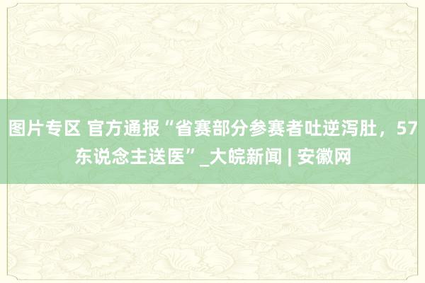 图片专区 官方通报“省赛部分参赛者吐逆泻肚，57东说念主送医”_大皖新闻 | 安徽网