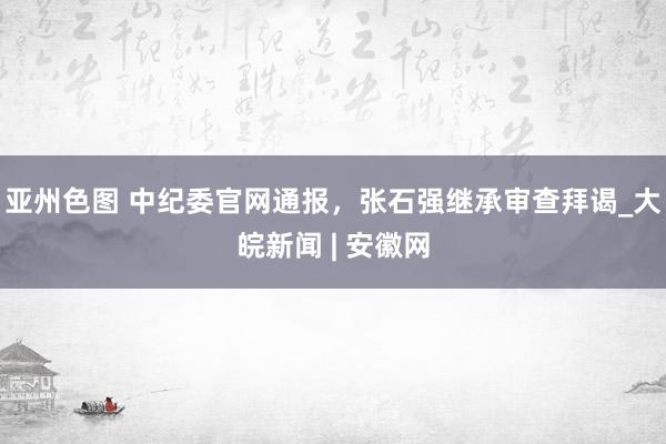 亚州色图 中纪委官网通报，张石强继承审查拜谒_大皖新闻 | 安徽网