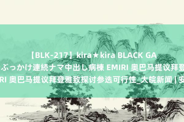 【BLK-217】kira★kira BLACK GAL黒ギャルご奉仕ナース 大量ぶっかけ連続ナマ中出し病棟 EMIRI 奥巴马提议拜登雅致探讨参选可行性_大皖新闻 | 安徽网