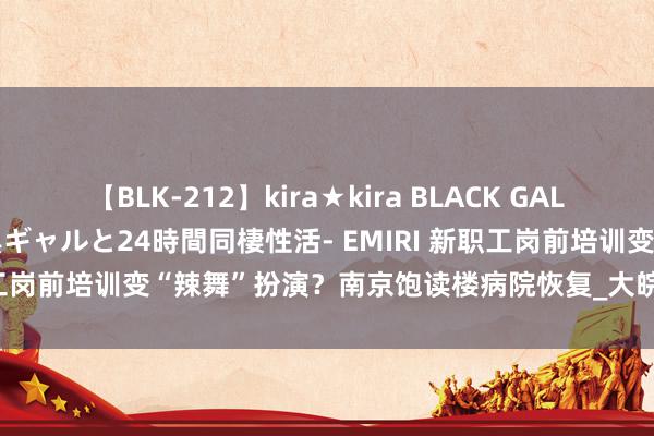 【BLK-212】kira★kira BLACK GAL レンタル痴女GAL-日焼け黒ギャルと24時間同棲性活- EMIRI 新职工岗前培训变“辣舞”扮演？南京饱读楼病院恢复_大皖新闻 | 安徽网