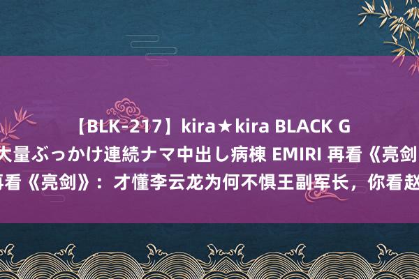 【BLK-217】kira★kira BLACK GAL黒ギャルご奉仕ナース 大量ぶっかけ連続ナマ中出し病棟 EMIRI 再看《亮剑》：才懂李云龙为何不惧王副军长，你看赵刚是什么职位