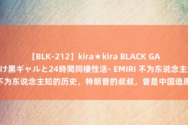 【BLK-212】kira★kira BLACK GAL レンタル痴女GAL-日焼け黒ギャルと24時間同棲性活- EMIRI 不为东说念主知的历史，特朗普的叔叔，曾是中国造原枪弹的元勋