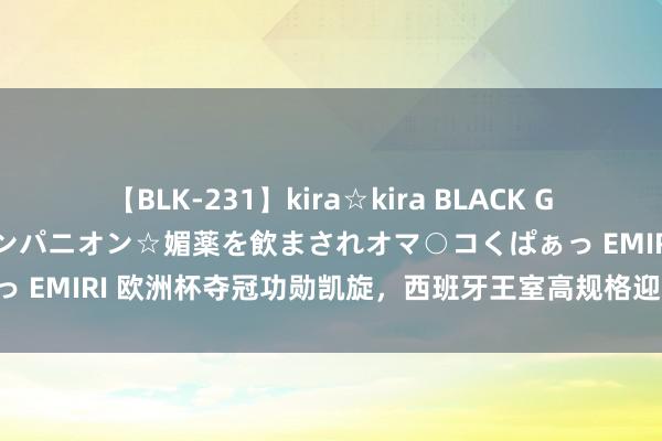 【BLK-231】kira☆kira BLACK GAL 黒ギャル中出し温泉コンパニオン☆媚薬を飲まされオマ○コくぱぁっ EMIRI 欧洲杯夺冠功勋凯旋，西班牙王室高规格迎接，两公主亮相！