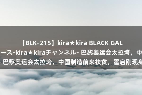 【BLK-215】kira★kira BLACK GAL 黒ギャル・EMIRIプロデュース-kira★kiraチャンネル- 巴黎奥运会太拉垮，中国制造前来扶贫，霍启刚现身机敏点评