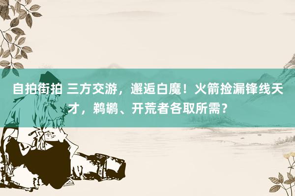 自拍街拍 三方交游，邂逅白魔！火箭捡漏锋线天才，鹈鹕、开荒者各取所需？