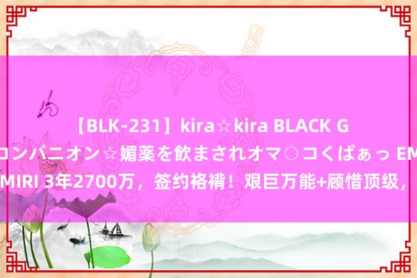 【BLK-231】kira☆kira BLACK GAL 黒ギャル中出し温泉コンパニオン☆媚薬を飲まされオマ○コくぱぁっ EMIRI 3年2700万，签约袼褙！艰巨万能+顾惜顶级，你消弱了库里的压力