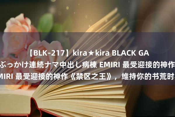 【BLK-217】kira★kira BLACK GAL黒ギャルご奉仕ナース 大量ぶっかけ連続ナマ中出し病棟 EMIRI 最受迎接的神作《禁区之王》，维持你的书荒时期！