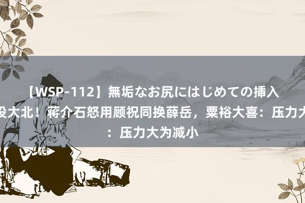 【WSP-112】無垢なお尻にはじめての挿入 莱芜战役大北！蒋介石怒用顾祝同换薛岳，粟裕大喜：压力大为减小