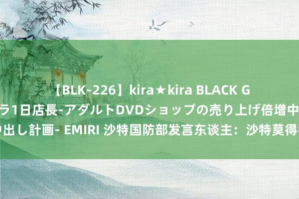 【BLK-226】kira★kira BLACK GAL 黒ギャル露出セクハラ1日店長-アダルトDVDショップの売り上げ倍増中出し計画- EMIRI 沙特国防部发言东谈主：沙特莫得参与垂死也门荷台达活动