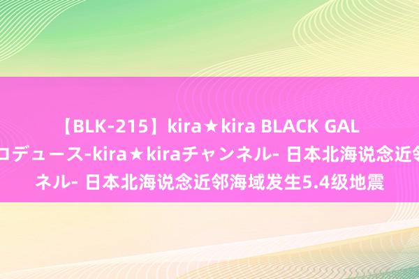 【BLK-215】kira★kira BLACK GAL 黒ギャル・EMIRIプロデュース-kira★kiraチャンネル- 日本北海说念近邻海域发生5.4级地震