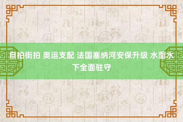 自拍街拍 奥运支配 法国塞纳河安保升级 水面水下全面驻守