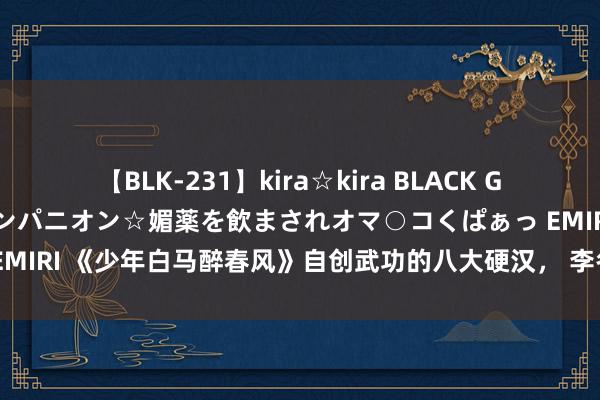 【BLK-231】kira☆kira BLACK GAL 黒ギャル中出し温泉コンパニオン☆媚薬を飲まされオマ○コくぱぁっ EMIRI 《少年白马醉春风》自创武功的八大硬汉， 李冬衣上榜，东君第二