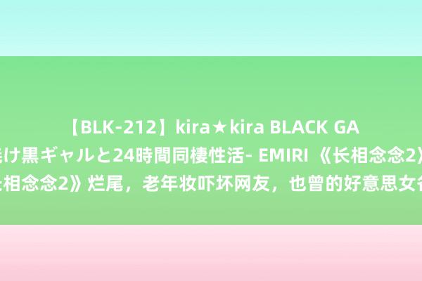 【BLK-212】kira★kira BLACK GAL レンタル痴女GAL-日焼け黒ギャルと24時間同棲性活- EMIRI 《长相念念2》烂尾，老年妆吓坏网友，也曾的好意思女各个形成老怪物