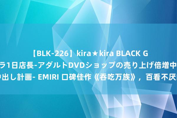 【BLK-226】kira★kira BLACK GAL 黒ギャル露出セクハラ1日店長-アダルトDVDショップの売り上げ倍増中出し計画- EMIRI 口碑佳作《吞吃万族》，百看不厌的片断，看完直呼爽爆了