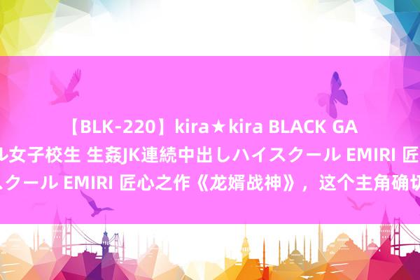 【BLK-220】kira★kira BLACK GAL 留年5年目のお姉黒ギャル女子校生 生姦JK連続中出しハイスクール EMIRI 匠心之作《龙婿战神》，这个主角确切要封神！