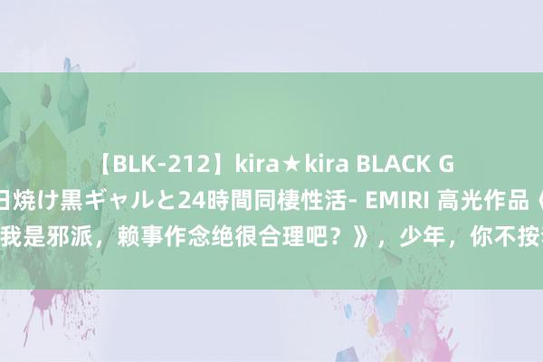 【BLK-212】kira★kira BLACK GAL レンタル痴女GAL-日焼け黒ギャルと24時間同棲性活- EMIRI 高光作品《我是邪派，赖事作念绝很合理吧？》，少年，你不按套路出牌的样子真的很靓仔