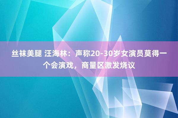 丝袜美腿 汪海林：声称20-30岁女演员莫得一个会演戏，商量区激发烧议