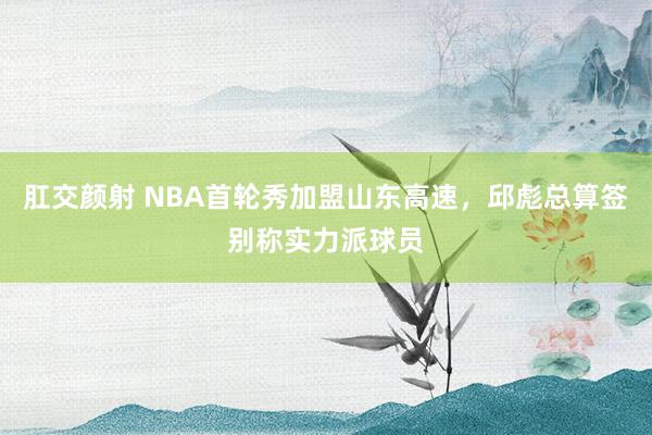 肛交颜射 NBA首轮秀加盟山东高速，邱彪总算签别称实力派球员