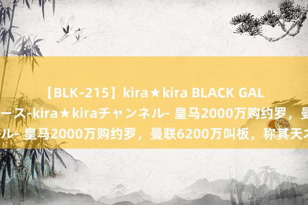 【BLK-215】kira★kira BLACK GAL 黒ギャル・EMIRIプロデュース-kira★kiraチャンネル- 皇马2000万购约罗，曼联6200万叫板，称其天才！