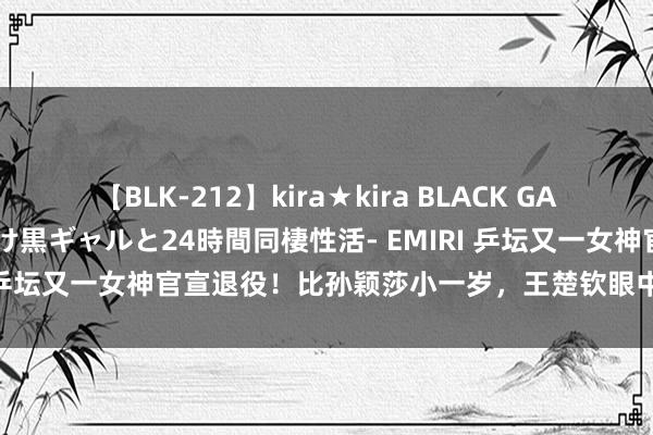 【BLK-212】kira★kira BLACK GAL レンタル痴女GAL-日焼け黒ギャルと24時間同棲性活- EMIRI 乒坛又一女神官宣退役！比孙颖莎小一岁，王楚钦眼中的优秀球员