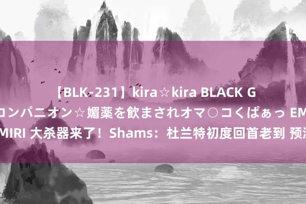 【BLK-231】kira☆kira BLACK GAL 黒ギャル中出し温泉コンパニオン☆媚薬を飲まされオマ○コくぱぁっ EMIRI 大杀器来了！Shams：杜兰特初度回首老到 预测周日或下周二首秀！