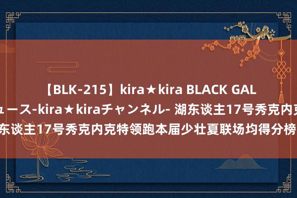 【BLK-215】kira★kira BLACK GAL 黒ギャル・EMIRIプロデュース-kira★kiraチャンネル- 湖东谈主17号秀克内克特领跑本届少壮夏联场均得分榜，谢泼德第三