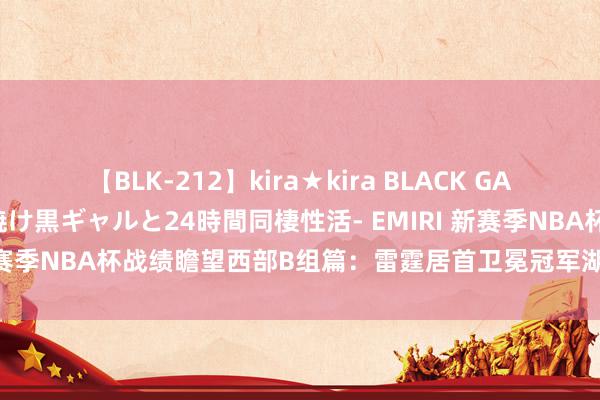 【BLK-212】kira★kira BLACK GAL レンタル痴女GAL-日焼け黒ギャルと24時間同棲性活- EMIRI 新赛季NBA杯战绩瞻望西部B组篇：雷霆居首卫冕冠军湖东说念主次席