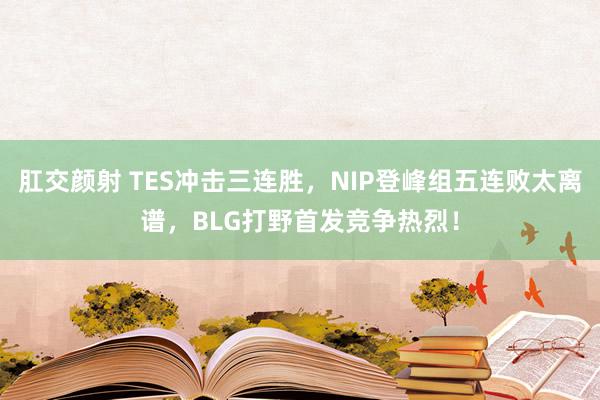 肛交颜射 TES冲击三连胜，NIP登峰组五连败太离谱，BLG打野首发竞争热烈！