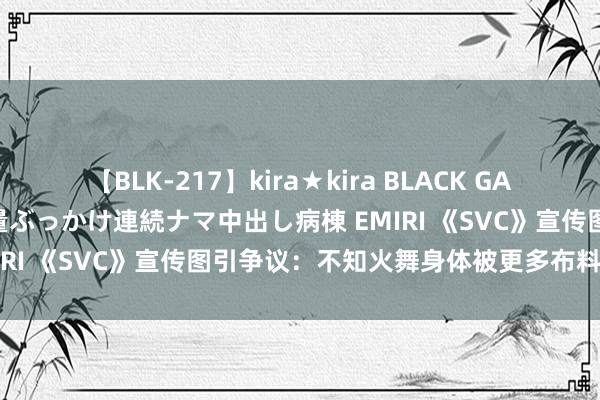 【BLK-217】kira★kira BLACK GAL黒ギャルご奉仕ナース 大量ぶっかけ連続ナマ中出し病棟 EMIRI 《SVC》宣传图引争议：不知火舞身体被更多布料装潢