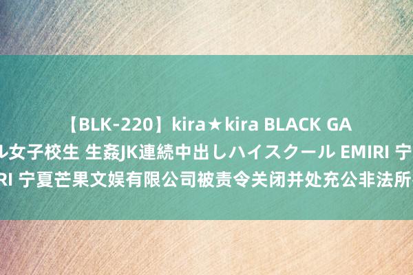 【BLK-220】kira★kira BLACK GAL 留年5年目のお姉黒ギャル女子校生 生姦JK連続中出しハイスクール EMIRI 宁夏芒果文娱有限公司被责令关闭并处充公非法所得2841元（￥2841）