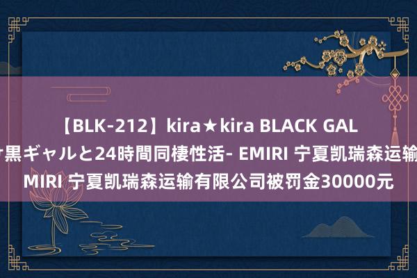 【BLK-212】kira★kira BLACK GAL レンタル痴女GAL-日焼け黒ギャルと24時間同棲性活- EMIRI 宁夏凯瑞森运输有限公司被罚金30000元